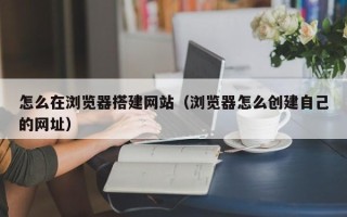 盐城怎么在浏览器搭建网站（浏览器怎么创建自己的网址）